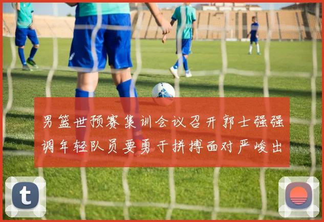 男篮世预赛集训会议召开郭士强强调年轻队员要勇于拼搏面对严峻出线形势