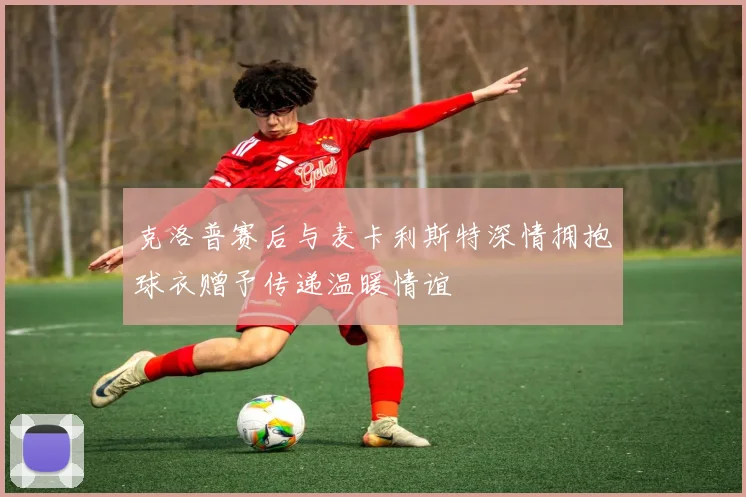 克洛普赛后与麦卡利斯特深情拥抱球衣赠予传递温暖情谊