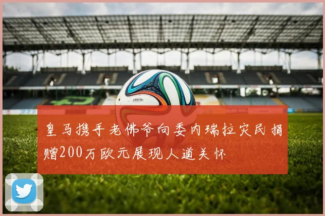 皇马携手老佛爷向委内瑞拉灾民捐赠200万欧元展现人道关怀