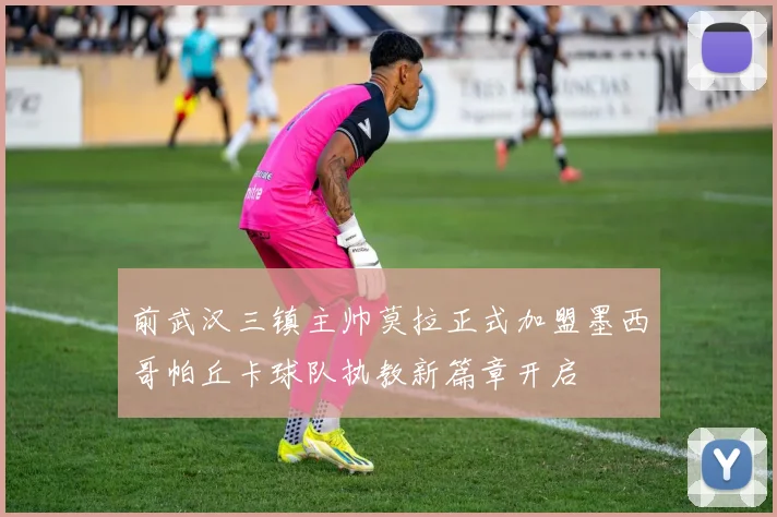 前武汉三镇主帅莫拉正式加盟墨西哥帕丘卡球队执教新篇章开启