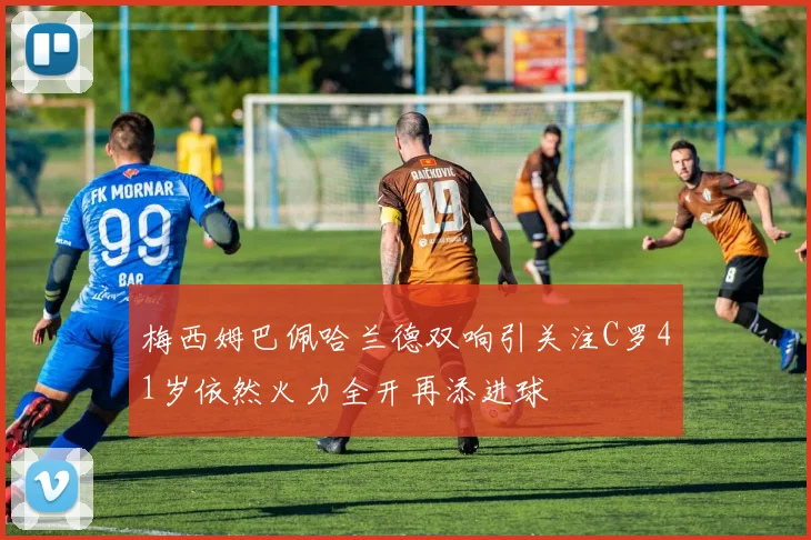 梅西姆巴佩哈兰德双响引关注C罗41岁依然火力全开再添进球