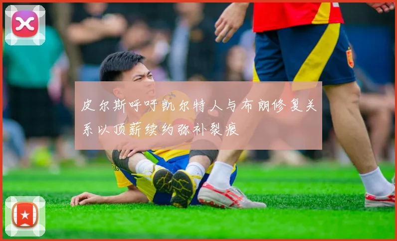 皮尔斯呼吁凯尔特人与布朗修复关系以顶薪续约弥补裂痕