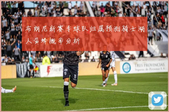 布朗尼新赛季球队归属预测骑士湖人黄蜂概率分析