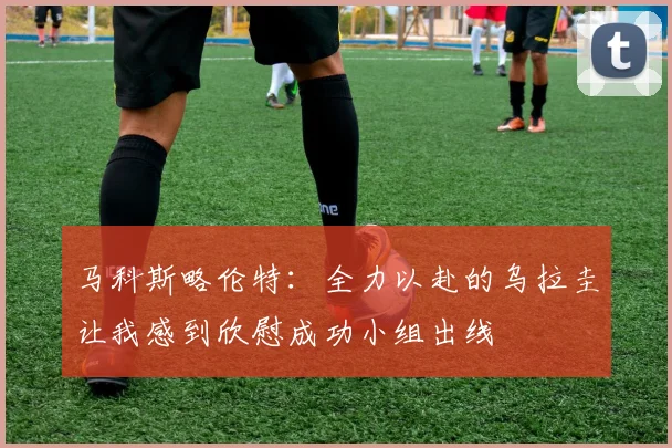 马科斯略伦特：全力以赴的乌拉圭让我感到欣慰成功小组出线