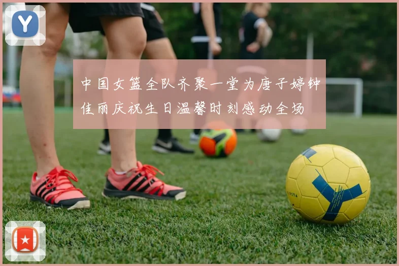 中国女篮全队齐聚一堂为唐子婷钟佳丽庆祝生日温馨时刻感动全场