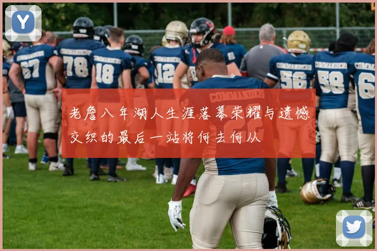 老詹八年湖人生涯落幕荣耀与遗憾交织的最后一站将何去何从