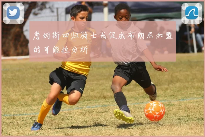 詹姆斯回归骑士或促成布朗尼加盟的可能性分析