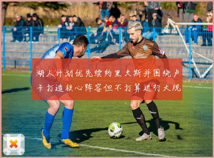 湖人计划优先续约里夫斯并围绕卢卡打造核心阵容但不打算进行大规模重建