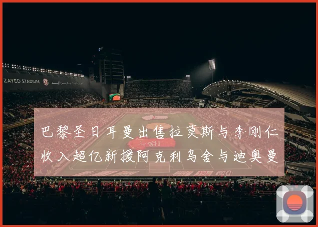 巴黎圣日耳曼出售拉莫斯与李刚仁收入超亿新援阿克利乌舍与迪奥曼德即将加盟